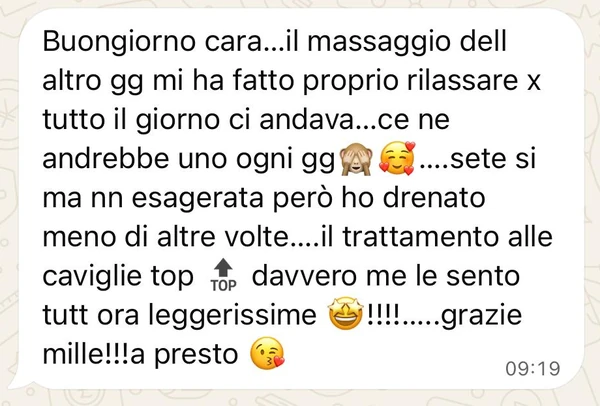 Messaggio: «Buongiorno cara...il massaggio dell altro gg mi ha fatto proprio rilassare x tutto il giorno ci andava...ce ne andrebbe uno ogni gg (scimmietta che si copre gli occhi, faccina con i cuori)....sete si ma nn esagerata però ho drenato meno di altre volte....il trattamento alle caviglie top (simbolo top) davvero me le sento tutt ora leggerissime (faccina con gli occhi a stella)!!!!.....grazie mille!!!a presto (faccina che manda un bacio)»