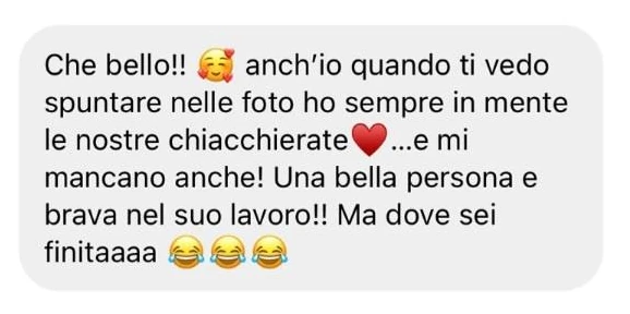 Messaggio: «Che bello!! (faccina con i cuori) anch’io quando ti vedo spuntare nelle foto ho sempre in mente le nostre chiacchierate (cuore)...e mi mancano anche! Una bella persona e brava nel suo lavoro!! Ma dove sei finitaaaa» (tre faccine che ridono)